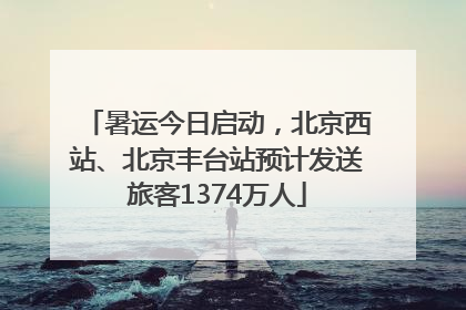 暑运今日启动，北京西站、北京丰台站预计发送旅客1374万人